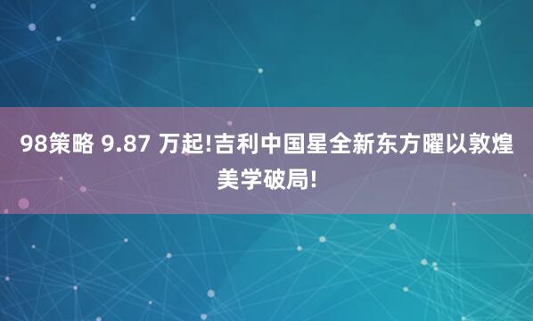 98策略 9.87 万起!吉利中国星全新东方曜以敦煌美学破局!