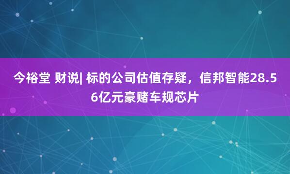 今裕堂 财说| 标的公司估值存疑，信邦智能28.56亿元豪赌车规芯片