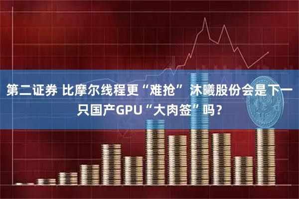 第二证券 比摩尔线程更“难抢” 沐曦股份会是下一只国产GPU“大肉签”吗？