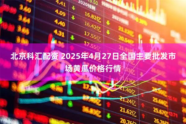 北京科汇配资 2025年4月27日全国主要批发市场黄瓜价格行情