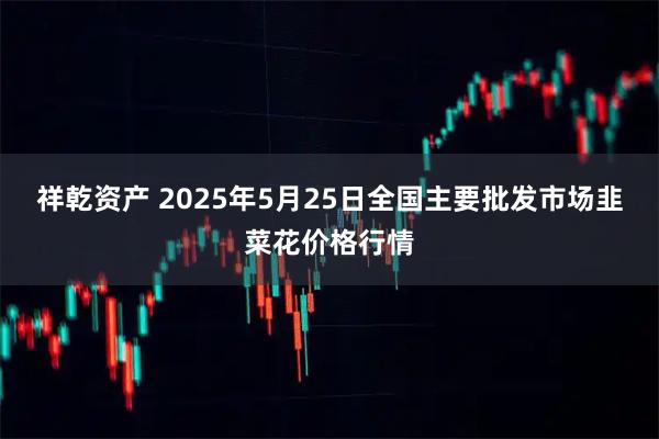 祥乾资产 2025年5月25日全国主要批发市场韭菜花价格行情
