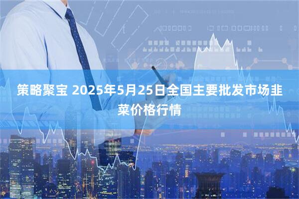 策略聚宝 2025年5月25日全国主要批发市场韭菜价格行情