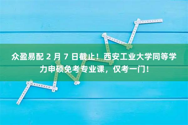 众盈易配 2 月 7 日截止！西安工业大学同等学力申硕免考专业课，仅考一门！