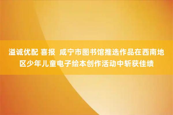 溢诚优配 喜报  咸宁市图书馆推选作品在西南地区少年儿童电子绘本创作活动中斩获佳绩