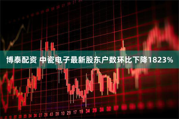 博泰配资 中瓷电子最新股东户数环比下降1823%