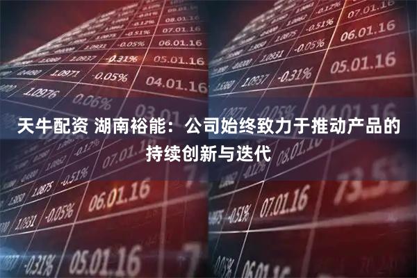 天牛配资 湖南裕能：公司始终致力于推动产品的持续创新与迭代