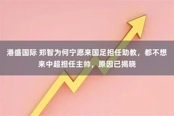 港盛国际 郑智为何宁愿来国足担任助教，都不想来中超担任主帅，原因已揭晓
