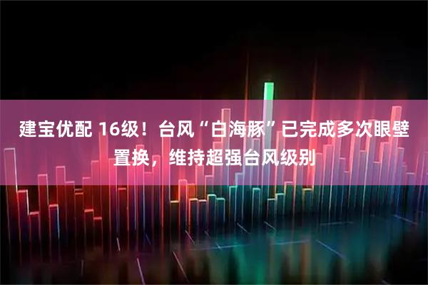 建宝优配 16级！台风“白海豚”已完成多次眼壁置换，维持超强台风级别